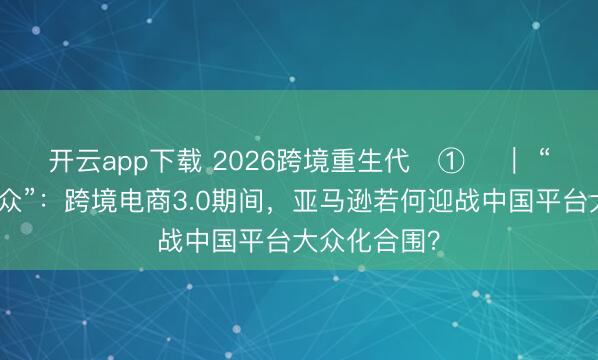 开云app下载 2026跨境重生代‌①‌ ｜ “上线即售大众”：跨境电商3.0期间，亚马逊若何迎战中国平台大众化合围？