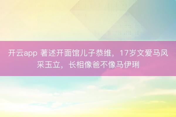 开云app 著述开面馆儿子恭维，17岁文爱马风采玉立，长相像爸不像马伊琍