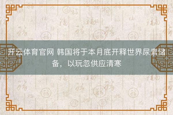 开云体育官网 韩国将于本月底开释世界尿素储备，以玩忽供应清寒
