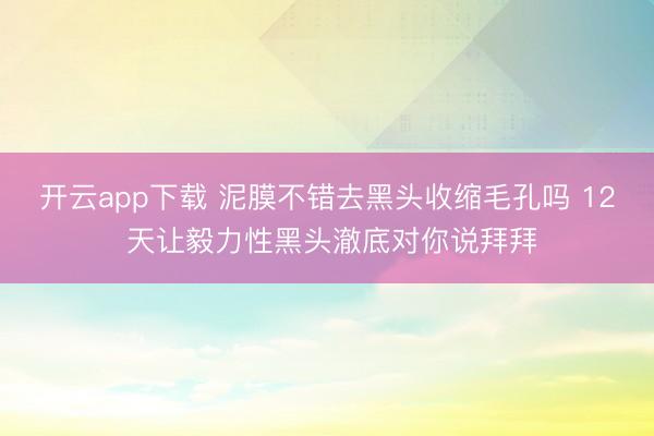 开云app下载 泥膜不错去黑头收缩毛孔吗 12 天让毅力性黑头澈底对你说拜拜