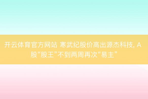 开云体育官方网站 寒武纪股价高出源杰科技， A 股“股王”不到两周再次“易主”