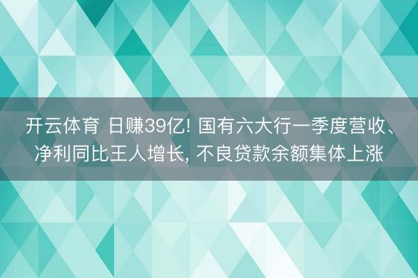 开云体育 日赚39亿! 国有六大行一季度营收、净利同比王人增长， 不良贷款余额集体上涨