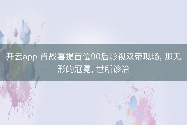 开云app 肖战喜提首位90后影视双帝现场， 那无形的冠冕， 世所诊治