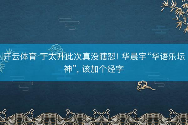 开云体育 丁太升此次真没瞎怼! 华晨宇“华语乐坛神”， 该加个经字