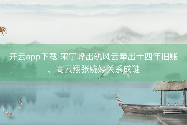 开云app下载 宋宁峰出轨风云牵出十四年旧账，高云翔张婉婷关系成谜