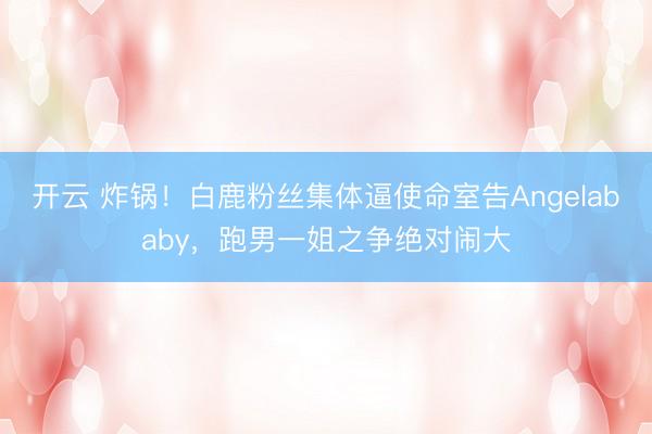 开云 炸锅！白鹿粉丝集体逼使命室告Angelababy，跑男一姐之争绝对闹大