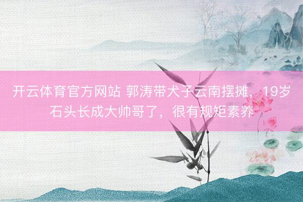 开云体育官方网站 郭涛带犬子云南摆摊，19岁石头长成大帅哥了，很有规矩素养
