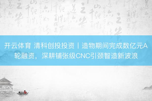 开云体育 清科创投投资丨造物期间完成数亿元A轮融资，深耕铺张级CNC引颈智造新波浪