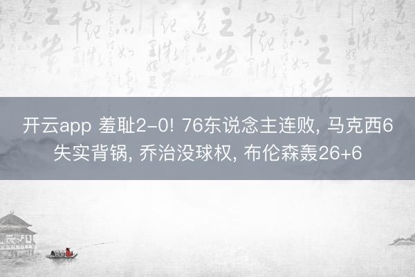 开云app 羞耻2-0! 76东说念主连败， 马克西6失实背锅， 乔治没球权， 布伦森轰26+6