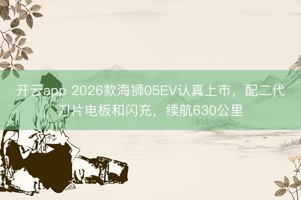 开云app 2026款海狮05EV认真上市，配二代刀片电板和闪充，续航630公里